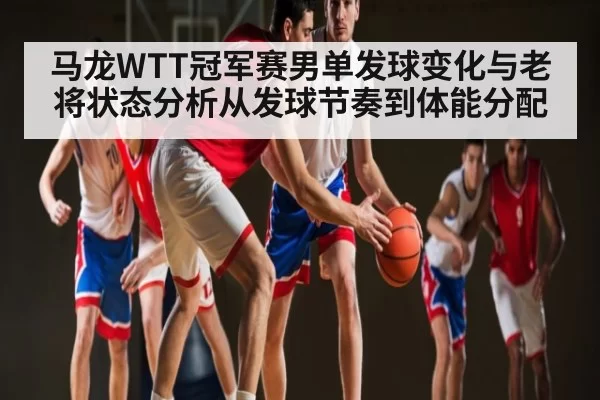 马龙WTT冠军赛男单发球变化与老将状态分析从发球节奏到体能分配